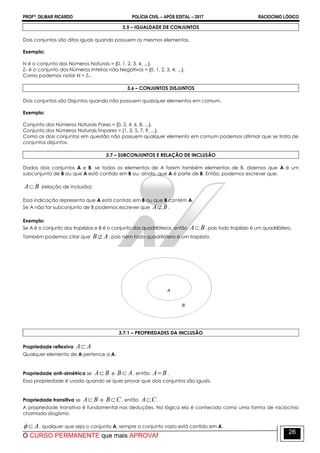 PROFº: DILMAR RICARDO POLÍCIA CIVIL – APÓS EDITAL – 2017 RACIOCÍNIO LÓGICO
O CURSO PERMANENTE que mais APROVA!
26
3.5 – IGUALDADE DE CONJUNTOS
Dois conjuntos são ditos iguais quando possuem os mesmos elementos.
Exemplo:
N é o conjunto dos Números Naturais = {0, 1, 2, 3, 4, ...}.
Z+ é o conjunto dos Números Inteiros não Negativos = {0, 1, 2, 3, 4, ...}.
Como podemos notar N = Z+.
3.6 – CONJUNTOS DISJUNTOS
Dois conjuntos são Disjuntos quando não possuem quaisquer elementos em comum.
Exemplo:
Conjunto dos Números Naturais Pares = {0, 2, 4, 6, 8, ...}.
Conjunto dos Números Naturais Ímpares = {1, 3, 5, 7, 9, ...}.
Como os dois conjuntos em questão não possuem qualquer elemento em comum podemos afirmar que se trata de
conjuntos disjuntos.
3.7 – SUBCONJUNTOS E RELAÇÃO DE INCLUSÃO
Dados dois conjuntos A e B, se todos os elementos de A forem também elementos de B, dizemos que A é um
subconjunto de B ou que A está contido em B ou, ainda, que A é parte de B. Então, podemos escrever que:
BA (relação de inclusão)
Essa indicação representa que A está contido em B ou que B contém A.
Se A não for subconjunto de B podemos escrever que BA .
Exemplo:
Se A é o conjunto dos trapézios e B é o conjunto dos quadriláteros, então BA , pois todo trapézio é um quadrilátero.
Também podemos citar que AB , pois nem todo quadrilátero é um trapézio.
3.7.1 – PROPRIEDADES DA INCLUSÃO
Propriedade reflexiva AA
Qualquer elemento de A pertence a A.
Propriedade anti-simétrica se BA e AB , então BA .
Essa propriedade é usada quando se quer provar que dois conjuntos são iguais.
Propriedade transitiva se BA e CB , então CA .
A propriedade transitiva é fundamental nas deduções. Na lógica ela é conhecida como uma forma de raciocínio
chamada silogismo.
A , qualquer que seja o conjunto A, sempre o conjunto vazio está contido em A.
 