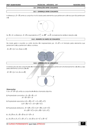 PROFº: DILMAR RICARDO POLÍCIA CIVIL – APÓS EDITAL – 2017 RACIOCÍNIO LÓGICO
O CURSO PERMANENTE que mais APROVA!
27
3.8 – OPERAÇÕES ENTRE CONJUNTOS
3.8.1 – DIFERENÇA ENTRE CONJUNTOS
A diferença ( BA ) entre os conjuntos A e B é dada pelos elementos que pertencem a A mas que não pertencem
a B.
Se AB , a diferença BA é equivalente a
B
AC , ou
C
B , ou B (complementar de B em relação a A).
3.8.2 – REUNIÃO OU UNIÃO DE CONJUNTOS
De modo geral, a reunião ou união de A e B é representado por BA e é formado pelos elementos que
pertencem a A ou pertencem a B ou a ambos.
}/{ BxouAxxBA 
3.8.3 – INTERSECÇÃO DE CONJUNTOS
A intersecção de dois conjuntos A e B é formada pelos elementos que pertencem simultaneamente a A e B, ou seja
pelos elementos comuns a A e B.
}/{ BxeAxxBA 
Observações:
1. Se BA , então os conjuntos A e B são chamados disjuntos.
2. Propriedade comutativa ABBA 
ABBA 
3. Propriedade associativa )()( CBACBA 
)()( CBACBA 
4. Propriedade distributiva )()()( CABACBA 
)()()( CABACBA 
5. ABABBABA 
6. CBCABA  e CBCABA 
 