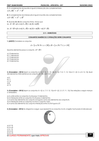 PROFº: DILMAR RICARDO POLÍCIA CIVIL – APÓS EDITAL – 2017 RACIOCÍNIO LÓGICO
O CURSO PERMANENTE que mais APROVA!
28
7. O complementar da reunião é igual à intersecção dos complementares
CCC
BABA  )(
8. O complementar da intersecção é igual à reunião dos complementares
CCC
BABA  )(
9. Quando A e B são conjuntos finitos, temos que:
Se )()()( BnAnBAnBA  
Se )()()()( BAnBnAnBAnBA  
3.11 – EXERCÍCIOS
CONJUNTOS NUMÉRICOS E OPERAÇÕES ENTRE CONJUNTOS
1. (AOCP) Considere os conjuntos
   187/200/  xxBexxA
Quantos elementos possui o conjunto BA ?
a) 10 elementos.
b) 11 elementos.
c) 12 elementos.
d) 13 elementos.
e) 14 elementos.
2. (Consulplan – 2013) Sejam os conjuntos A = {2, 5, 8, 11, 13, 15}, B = {2, 7, 8, 11, 12, 15} e C = {3, 5, 6, 8, 12, 13}. Qual
dos elementos NAO pertence ao conjunto (A ∩ B) U (B ∩ C)?
a) 2
b) 11
c) 13
d) 8
e) 12
3. (Consulplan – 2013) Sejam os conjuntos A = {3, 6, 7, 9, 12, 15} e B = {2, 3, 5, 9, 11, 15}. Das relações a seguir marque
a verdadeira.
a) A união entre os conjuntos A e B possui 12 elementos.
b) A interseção entre os conjuntos A e B possui 4 elementos.
c) A soma dos elementos do conjunto A é igual a soma dos elementos do conjunto B.
d) A interseção entre os conjuntos A e B é o conjunto vazio.
e) A soma dos elementos do conjunto interseção entre A e B é igual a 27.
4. (Consulplan – 2013) No diagrama a seguir, que representa os conjuntos A e B, a região hachurada é indicada por
a) A ∩ B.
b) A ∪ B.
c) A – B.
d) A ∈ B.
e) A ⊂ B.
 