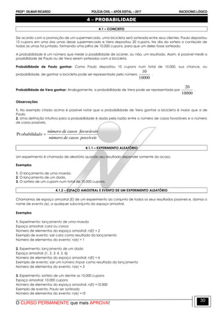 PROFº: DILMAR RICARDO POLÍCIA CIVIL – APÓS EDITAL – 2017 RACIOCÍNIO LÓGICO
O CURSO PERMANENTE que mais APROVA!
30
4 – PROBABILIDADE
4.1 – CONCEITO
De acordo com a promoção de um supermercado, uma bicicleta será sorteada entre seus clientes. Paulo depositou
10 cupons em uma das urnas desse supermercado e Vera depositou 20 cupons. No dia do sorteio o conteúdo de
todas as urnas foi juntado, formando uma pilha de 10.000 cupons, para que um deles fosse sorteado.
A probabilidade é um número que mede a possibilidade de ocorrer, ou não, um resultado. Assim, é possível medir a
possibilidade de Paulo ou de Vera serem sorteados com a bicicleta.
Probabilidade de Paulo ganhar: Como Paulo depositou 10 cupons num total de 10.000, sua chance, ou
probabilidade, de ganhar a bicicleta pode ser representada pelo número
10000
10
.
Probabilidade de Vera ganhar: Analogamente, a probabilidade de Vera pode ser representada por
10000
20
.
Observações
1. No exemplo citado acima é possível notar que a probabilidade de Vera ganhar a bicicleta é maior que a de
Paulo.
2. Uma definição intuitiva para a probabilidade é dada pela razão entre o número de casos favoráveis e o número
de casos possíveis.
possíveiscasosdenúmero
favoráveiscasosdenúmero
eobabilidad Pr
4.1.1 – EXPERIMENTO ALEATÓRIO
Um experimento é chamado de aleatório quando seu resultado depender somente do acaso.
Exemplos
1. O lançamento de uma moeda.
2. O lançamento de um dado.
3. O sorteio de um cupom num total de 10.000 cupons.
4.1.2 – ESPAÇO AMOSTRAL E EVENTO DE UM EXPERIMENTO ALEATÓRIO
Chamamos de espaço amostral (E) de um experimento ao conjunto de todos os seus resultados possíveis e, damos o
nome de evento (e), a qualquer subconjunto do espaço amostral.
Exemplos
1. Experimento: lançamento de uma moeda
Espaço amostral: cara ou coroa
Número de elementos do espaço amostral: n(E) = 2
Exemplo de evento: sair cara como resultado do lançamento
Número de elementos do evento: n(e) = 1
2. Experimento: lançamento de um dado
Espaço amostral: {1, 2, 3, 4, 5, 6}
Número de elementos do espaço amostral: n(E) = 6
Exemplo de evento: sair um número ímpar como resultado do lançamento
Número de elementos do evento: n(e) = 3
3. Experimento: sorteio de um dentre os 10.000 cupons
Espaço amostral: 10.000 cupons
Número de elementos do espaço amostral: n(E) =10.000
Exemplo de evento: Paulo ser sorteado
Número de elementos do evento: n(e) =10
 