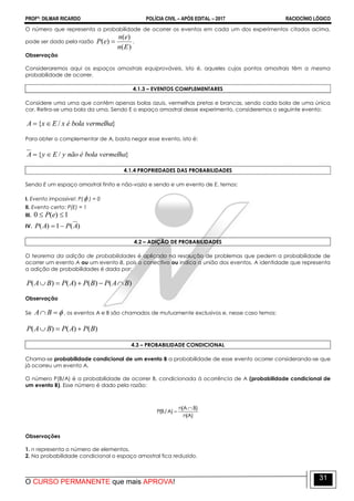 PROFº: DILMAR RICARDO POLÍCIA CIVIL – APÓS EDITAL – 2017 RACIOCÍNIO LÓGICO
O CURSO PERMANENTE que mais APROVA!
31
O número que representa a probabilidade de ocorrer os eventos em cada um dos experimentos citados acima,
pode ser dado pela razão
)(
)(
)(
En
en
eP  .
Observação
Consideraremos aqui os espaços amostrais equiprováveis, isto é, aqueles cujos pontos amostrais têm a mesma
probabilidade de ocorrer.
4.1.3 – EVENTOS COMPLEMENTARES
Considere uma urna que contém apenas bolas azuis, vermelhas pretas e brancas, sendo cada bola de uma única
cor. Retira-se uma bola da urna. Sendo E o espaço amostral desse experimento, consideremos o seguinte evento:
}/{ vermelhabolaéxExA 
Para obter o complementar de A, basta negar esse evento, isto é:
}/{ vermelhabolaénãoyEyA 
4.1.4 PROPRIEDADES DAS PROBABILIDADES
Sendo E um espaço amostral finito e não-vazio e sendo e um evento de E, temos:
I. Evento impossível: P( ) = 0
II. Evento certo: P(E) = 1
III. 1)(0  eP
IV. )(1)( APAP 
4.2 – ADIÇÃO DE PROBABILIDADES
O teorema da adição de probabilidades é aplicado na resolução de problemas que pedem a probabilidade de
ocorrer um evento A ou um evento B, pois o conectivo ou indica a união dos eventos. A identidade que representa
a adição de probabilidades é dada por:
)()()()( BAPBPAPBAP 
Observação
Se  BA , os eventos A e B são chamados de mutuamente exclusivos e, nesse caso temos:
)()()( BPAPBAP 
4.3 – PROBABILIDADE CONDICIONAL
Chama-se probabilidade condicional de um evento B a probabilidade de esse evento ocorrer considerando-se que
já ocorreu um evento A.
O número P(B/A) é a probabilidade de ocorrer B, condicionada à ocorrência de A (probabilidade condicional de
um evento B). Esse número é dado pela razão:
)A(n
)BA(n
)A/B(P


Observações
1. n representa o número de elementos.
2. Na probabilidade condicional o espaço amostral fica reduzido.
 
