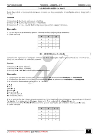 PROFº: DILMAR RICARDO POLÍCIA CIVIL – APÓS EDITAL – 2017 RACIOCÍNIO LÓGICO
O CURSO PERMANENTE que mais APROVA!
5
1.3.3 – DUPLA DISJUNÇÃO (ou A ou B)
Dupla Disjunção é uma proposição composta formada por duas proposições simples ligadas através do conectivo
“ou ou”.
Exemplos:
1. Proposição A: Ou Onei é professor de estatística.
2. Proposição B: Ou Onei é professor de contabilidade.
3. Proposição A  B (ou A ou B): Ou Onei é professor de estatística ou contabilidade.
Observações
1. A dupla disjunção é verdadeira quando somente uma das proposições é verdadeira.
2. Tabela verdade.
A B AvB
V V F
V F V
F V V
F F F
1.3.4 – CONDICIONAL (se A então B)
Condicional é a proposição composta formada por duas proposições simples ligadas através do conectivo “se ...
então” ou por uma de suas formas equivalentes.
Exemplo:
1. Proposição A: Danilo é baiano.
2. Proposição B: Danilo é brasileiro.
3. Proposição A  B: Se Danilo é baiano, então é brasileiro.
Observações
1. A proposição que é anunciada pelo uso da conjunção “se” é denominada condição ou antecedente.
2. A proposição que é anunciada pelo uso do advérbio “então” é denominada conclusão ou consequente.
3. As expressões abaixo são equivalentes a “se ... então”:
Se A, B.
B, se A.
Todo A é B.
A implica B.
A somente se B.
A é suficiente para B.
B é necessário para A.
4. Se as proposições A e B forem representadas como conjuntos através de um diagrama, a proposição condicional
“se A então B” será equivalente à inclusão do conjunto A no conjunto B (A está contido em B).
5. Uma condicional “se A então B” é falsa somente quando a condição A é verdadeira e conclusão B é falsa.
6. Tabela verdade
A B AB
V V V
V F F
F V V
F F V
 