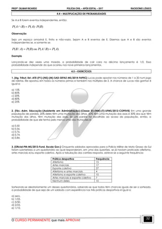 PROFº: DILMAR RICARDO POLÍCIA CIVIL – APÓS EDITAL – 2017 RACIOCÍNIO LÓGICO
O CURSO PERMANENTE que mais APROVA!
32
4.4 – MULTIPLICAÇÃO DE PROBABILIDADES
Se A e B forem eventos independentes, então:
)()()( BPAPBAP 
Observação
Seja um espaço amostral E, finito e não-vazio. Sejam A e B eventos de E. Dizemos que A e B são eventos
independentes se, e somente se:
)()/()()/( APBAPouBPABP 
Exemplo
Lançando-se dez vezes uma moeda, a probabilidade de cair cara no décimo lançamento é 1/2. Essa
probabilidade independe do que ocorreu nos nove primeiros lançamentos.
4.5 – EXERCÍCIOS
1. [Ag. Tribut. Est.-ATE-(P1)-(NS)-(M)-SAD-SEFAZ-MS/2014-FAPEC] Lucas pode apostar nos números de 1 a 20 num jogo
de roletas. Ele apostou em todos os números primos e também nos múltiplos de 2. A chance de Lucas não ganhar é
igual a:
a) 15%
b) 85%
c) 20%
d) 80%
e) 25%
2. [Téc.-Adm. Educação-(Assistente em Administração)-(Classe D)-(NM)-(T)-UFMS/2012-COPEVE] Em uma grande
população de pardais, 20% deles têm uma mutação dos olhos, 60% têm uma mutação das asas e 30% dos que têm
mutação dos olhos, têm mutação das asas. Se um pardal for escolhido ao acaso da população, então, a
probabilidade de que ele tenha pelo menos uma das mutações é:
a) 0,50
b) 0,56.
c) 0,76.
d) 0,74.
e) 0,84.
3. [Oficial-PM-MS/2013-Fund. Escola Gov.] Cinquenta soldados aprovados para a Polícia Militar de Mato Grosso do Sul
foram submetidos a um questionário ao qual responderam, em uma das questões, se já haviam praticado atletismo,
artes marciais e/ou esporte coletivo. Após a tabulação dos cartões-resposta, obteve-se a seguinte frequência:
Prática desportiva Frequência
Atletismo 15
Artes marciais 17
Esporte coletivo 27
Atletismo e artes marciais 4
Atletismo e esporte coletivo 10
Artes marciais e esporte coletivo 7
Nenhum deles 10
Sorteando-se aleatoriamente um desses questionários, sabendo-se que todos têm chances iguais de ser o sorteado,
a probabilidade de que seja de um soldado com experiência nas três práticas desportivas é igual a:
a) zero.
b) 1/25.
c) 3/50.
d) 2/25.
e) 1/10.
 