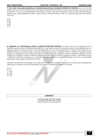 PROFº: DILMAR RICARDO POLÍCIA CIVIL – APÓS EDITAL – 2017 RACIOCÍNIO LÓGICO
O CURSO PERMANENTE que mais APROVA!
34
7. [Téc.-Adm. Educação-(Assistente em Administração)-(Classe D)-(NM)-(T)-UFMS/2013-COPEVE] Uma urna contém
bolas brancas e uma única bola preta. Considere o experimento de retirar ao acaso uma bola de cada vez da urna
e observar a sua cor. A bola retirada é descartada, ou seja, não existe reposição. Antes do início do experimento,
sabe-se que a probabilidade de retirar a bola preta na terceira tentativa é de 1/51. Quantas bolas brancas existem
na urna?
a) 47.
b) 48.
c) 49.
d) 50.
e) 51.
8. [Assistente em Administração-(Classe D)-(NM)-(T)-IFMS/2013-COPEVE] Um torneio de tênis é disputado por 8
jogadores que possuem habilidades equivalentes, o que significa que em qualquer partida a probabilidade de um
jogador ganhar ou perder é igual a 0,5. Dois jogadores A e B se inscreveram para o torneio. Para determinar as
partidas sorteia-se um número (de 1 a 8) para cada jogador. Assim, o jogador número 1 enfrenta o jogador número
2 (jogo 1), o jogador número 3 enfrenta o jogador número 4 (jogo 2), o jogador número 5 enfrenta o jogador número
6 (jogo 3) e o jogador número 7 enfrenta o jogador número 8 (jogo 4). Para a segunda rodada, o vencedor do jogo
1 enfrenta o vencedor do jogo 2 e o vencedor do jogo 3 enfrenta o vencedor do jogo 4, por fim, os vencedores
desses dois últimos jogos se enfrentam na final.
Sabendo que primeiro foi sorteado um número para o jogador A, depois foi sorteado um número para o jogador B e
depois para os demais, qual a probabilidade do jogador A enfrentar o jogador B na final?
a) 1/4.
b) 1/7.
c) 1/28.
d) 1/32.
e) 1/56.
GABARITOS
1 2 3 4 5 6 7 8
A D B D D A D C
 