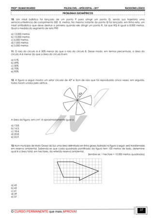 PROFº: DILMAR RICARDO POLÍCIA CIVIL – APÓS EDITAL – 2017 RACIOCÍNIO LÓGICO
O CURSO PERMANENTE que mais APROVA!
37
PROBLEMAS GEOMÉTRICOS
10. Um míssil balístico foi lançado de um ponto P para atingir um ponto Q, sendo sua trajetória uma
semicircunferência de comprimento 500  metros. No mesmo instante do ponto Q foi lançado, em linha reta, um
míssil antibalístico que deve destruir o primeiro quando ele atingir um ponto R, tal que RQ é igual a 8.000 metros.
Qual a medida do segmento de reta PR?
a) 12,000 metros
b) 10,000 metros
c) 6,000 metros
d) 7,500 metros
e) 5,000 metros
11. O raio do círculo A é 30% menor do que o raio do círculo B. Desse modo, em termos percentuais, a área do
círculo A é menor do que a área do círculo B em:
a) 51%
b) 49%
c) 30%
d) 70%
e) 90%
12. A figura a seguir mostra um setor circular de 42º e 3cm de raio que foi reproduzido cinco vezes; em seguida,
todos foram unidos pelo vértice.
A área da figura, em cm2, é aproximadamente igual a:
a) 13,8;
b) 16,5;
c) 18,4;
d) 20,8;
e) 22,9.
13. Num município de Mato Grosso do Sul, uma área delimitada em linha grossa, ilustrada na figura a seguir, será transformada
em reserva ambiental, Sabendo-se que cada quadrado pontilhado da figura tem 100 metros de lado, determine
qual é a área total, em hectares, da referida reserva ambiental.
(lembre-se: 1 hectare = 10.000 metros quadrados)
a) 45
b) 43
c) 41
d) 39
e) 37
 