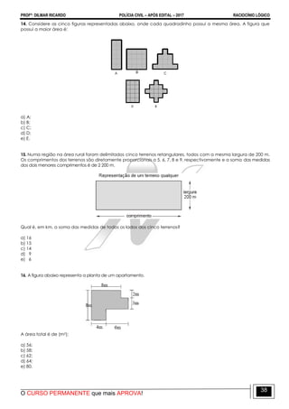 PROFº: DILMAR RICARDO POLÍCIA CIVIL – APÓS EDITAL – 2017 RACIOCÍNIO LÓGICO
O CURSO PERMANENTE que mais APROVA!
38
14. Considere as cinco figuras representadas abaixo, onde cada quadradinho possui a mesma área. A figura que
possui a maior área é:
a) A;
b) B;
c) C;
d) D;
e) E.
15. Numa região na área rural foram delimitados cinco terrenos retangulares, todos com a mesma largura de 200 m.
Os comprimentos dos terrenos são diretamente proporcionais a 5, 6, 7, 8 e 9, respectivamente e a soma das medidas
dos dois menores comprimentos é de 2 200 m.
Qual é, em km, a soma das medidas de todos os lados dos cinco terrenos?
a) 16
b) 15
c) 14
d) 9
e) 6
16. A figura abaixo representa a planta de um apartamento.
A área total é de (m2):
a) 56;
b) 58;
c) 62;
d) 64;
e) 80.
 