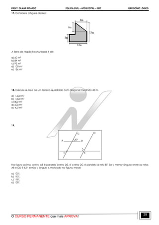 PROFº: DILMAR RICARDO POLÍCIA CIVIL – APÓS EDITAL – 2017 RACIOCÍNIO LÓGICO
O CURSO PERMANENTE que mais APROVA!
39
17. Considere a figura abaixo:
A área da região hachureada é de:
a) 60 m2
b) 84 m2
c) 92 m2
d) 100 m2
e) 156 m2
18. Calcule a área de um terreno quadrado com diagonal medindo 40 m.
a) 1.600 m2
b) 1.200 m2
c) 800 m2
d) 600 m2
e) 400 m2
19.
Na figura acima, a reta AB é paralela à reta DE, e a reta DC é paralela à reta EF. Se o menor ângulo entre as retas
AB e CD é 62º, então o ângulo x, marcado na figura, mede
a) 105º.
b) 115º.
c) 118º.
d) 128º.
 