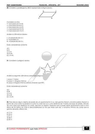PROFº: DILMAR RICARDO POLÍCIA CIVIL – APÓS EDITAL – 2017 RACIOCÍNIO LÓGICO
O CURSO PERMANENTE que mais APROVA!
40
20. Considere o paralelogramo ABCD representado na figura abaixo.
Considere as retas
• r que passa por A e B;
• s que passa por B e C;
• t que passa por A e D;
• u que passa por B e D;
• v que passa por A e C.
Analise as afirmativas abaixo:
I. u é perpendicular à v;
II. t é paralelo à s;
III. r é perpendicular à s.
É/são verdadeira(s) somente:
a) I;
b) II;
c) I e II;
d) II e III;
e) I, II e III.
21. Considere o polígono abaixo:
Analise as seguintes afirmativas sobre esse polígono:
I. possui 11 lados;
II. possui 11 ângulos internos;
III. possui 5 ângulos internos obtusos (maiores que 90º).
É/são verdadeira(s) somente:
a) I;
b) III;
c) I e II;
d) I e III;
e) I, II e III.
22. Para descer alguns objetos da janela de um apartamento à rua, dois garotos fizeram uma brincadeira: fixaram a
ponta de uma corda na janela e a outra no chão da rua a uma distância de 7 metros da base do prédio. Através
de uma cesta que deslizava na corda, desciam os objetos. Sabendo que a janela deste apartamento está a uma
altura de 24 metros do chão e desconsiderando os nós que terão que dar, o tamanho mínimo da corda que os
garotos deverão utilizar é de:
a) 17 m
b) 25 m
c) 31 m
d) 38 m
e) 45 m
 