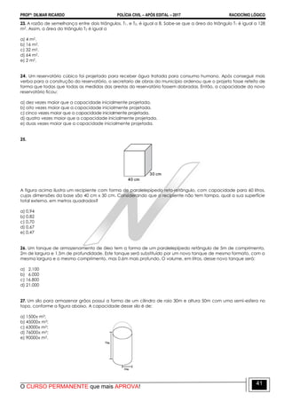 PROFº: DILMAR RICARDO POLÍCIA CIVIL – APÓS EDITAL – 2017 RACIOCÍNIO LÓGICO
O CURSO PERMANENTE que mais APROVA!
41
23. A razão de semelhança entre dois triângulos, T1, e T2, é igual a 8. Sabe-se que a área do triângulo T1 é igual a 128
m2. Assim, a área do triângulo T2 é igual a
a) 4 m2.
b) 16 m2.
c) 32 m2.
d) 64 m2.
e) 2 m2.
24. Um reservatório cúbico foi projetado para receber água tratada para consumo humano. Após conseguir mais
verba para a construção do reservatório, o secretario de obras do município ordenou que o projeto fosse refeito de
forma que todas que todas as medidas das arestas do reservatório fossem dobradas. Então, a capacidade do novo
reservatório ficou:
a) dez vezes maior que a capacidade inicialmente projetada.
b) oito vezes maior que a capacidade inicialmente projetada.
c) cinco vezes maior que a capacidade inicialmente projetada.
d) quatro vezes maior que a capacidade inicialmente projetada.
e) duas vezes maior que a capacidade inicialmente projetada.
25.
A figura acima ilustra um recipiente com forma de paralelepípedo reto-retângulo, com capacidade para 60 litros,
cujas dimensões da base são 40 cm x 30 cm. Considerando que o recipiente não tem tampa, qual a sua superfície
total externa, em metros quadrados?
a) 0,94
b) 0,82
c) 0,70
d) 0,67
e) 0,47
26. Um tanque de armazenamento de óleo tem a forma de um paralelepípedo retângulo de 5m de comprimento,
2m de largura e 1,5m de profundidade. Este tanque será substituído por um novo tanque de mesmo formato, com a
mesma largura e o mesmo comprimento, mas 0,6m mais profundo. O volume, em litros, desse novo tanque será:
a) 2.100
b) 6.000
c) 16.800
d) 21.000
27. Um silo para armazenar grãos possui a forma de um cilindro de raio 30m e altura 50m com uma semi-esfera no
topo, conforme a figura abaixo. A capacidade desse silo é de:
a) 1500 m3;
b) 45000 m3;
c) 63000 m3;
d) 76000 m3;
e) 90000 m3.
 