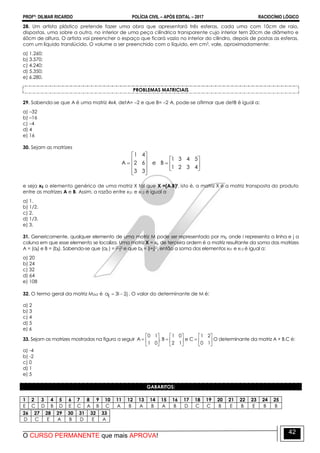 PROFº: DILMAR RICARDO POLÍCIA CIVIL – APÓS EDITAL – 2017 RACIOCÍNIO LÓGICO
O CURSO PERMANENTE que mais APROVA!
42
28. Um artista plástico pretende fazer uma obra que apresentará três esferas, cada uma com 10cm de raio,
dispostas, uma sobre a outra, no interior de uma peça cilíndrica transparente cujo interior tem 20cm de diâmetro e
60cm de altura. O artista vai preencher o espaço que ficará vazio no interior do cilindro, depois de postas as esferas,
com um líquido translúcido. O volume a ser preenchido com o líquido, em cm3, vale, aproximadamente:
a) 1.260;
b) 3.570;
c) 4.240;
d) 5.350;
e) 6.280.
PROBLEMAS MATRICIAIS
29. Sabendo-se que A é uma matriz 4x4, detA= –2 e que B= –2·A, pode-se afirmar que detB é igual a:
a) –32
b) –16
c) –4
d) 4
e) 16
30. Sejam as matrizes


















4321
5431
Be
33
62
41
A
e seja xij o elemento genérico de uma matriz X tal que X =(A.B)t, isto é, a matriz X é a matriz transposta do produto
entre as matrizes A e B. Assim, a razão entre x31 e x12 é igual a
a) 1.
b) 1/2.
c) 2.
d) 1/3.
e) 3.
31. Genericamente, qualquer elemento de uma matriz M pode ser representado por mij, onde i representa a linha e j a
coluna em que esse elemento se localiza. Uma matriz X = xij, de terceira ordem é a matriz resultante da soma das matrizes
A = (aij) e B = (bij). Sabendo-se que (aij ) = i2-j2 e que bij = (i+j)2, então a soma dos elementos x31 e x13 é igual a:
a) 20
b) 24
c) 32
d) 64
e) 108
32. O termo geral da matriz M2x2 é j2i3aij  . O valor do determinante de M é:
a) 2
b) 3
c) 4
d) 5
e) 6
33. Sejam as matrizes mostradas na figura a seguir 


















10
21
Ce
12
01
B,
01
10
A O determinante da matriz A + B.C é:
a) -4
b) -2
c) 0
d) 1
e) 5
GABARITOS:
1 2 3 4 5 6 7 8 9 10 11 12 13 14 15 16 17 18 19 20 21 22 23 24 25
E C D B D E C A B C A B A B A B D C C B E B E B B
26 27 28 29 30 31 32 33
D C E A B D E A
 
