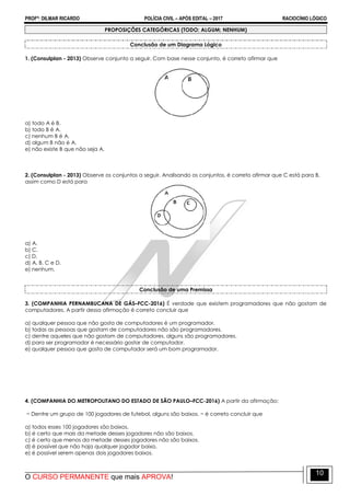 PROFº: DILMAR RICARDO POLÍCIA CIVIL – APÓS EDITAL – 2017 RACIOCÍNIO LÓGICO
O CURSO PERMANENTE que mais APROVA!
10
PROPOSIÇÕES CATEGÓRICAS (TODO; ALGUM; NENHUM)
Conclusão de um Diagrama Lógico
1. (Consulplan - 2013) Observe conjunto a seguir. Com base nesse conjunto, é correto afirmar que
a) todo A é B.
b) todo B é A.
c) nenhum B é A.
d) algum B não é A.
e) não existe B que não seja A.
2. (Consulplan - 2013) Observe os conjuntos a seguir. Analisando os conjuntos, é correto afirmar que C está para B,
assim como D está para
a) A.
b) C.
c) D.
d) A, B, C e D.
e) nenhum.
Conclusão de uma Premissa
3. (COMPANHIA PERNAMBUCANA DE GÁS–FCC-2016) É verdade que existem programadores que não gostam de
computadores. A partir dessa afirmação é correto concluir que
a) qualquer pessoa que não gosta de computadores é um programador.
b) todas as pessoas que gostam de computadores não são programadores.
c) dentre aqueles que não gostam de computadores, alguns são programadores.
d) para ser programador é necessário gostar de computador.
e) qualquer pessoa que gosta de computador será um bom programador.
4. (COMPANHIA DO METROPOLITANO DO ESTADO DE SÃO PAULO–FCC-2016) A partir da afirmação:
− Dentre um grupo de 100 jogadores de futebol, alguns são baixos. − é correto concluir que
a) todos esses 100 jogadores são baixos.
b) é certo que mais da metade desses jogadores não são baixos.
c) é certo que menos da metade desses jogadores não são baixos.
d) é possível que não haja qualquer jogador baixo.
e) é possível serem apenas dois jogadores baixos.
 