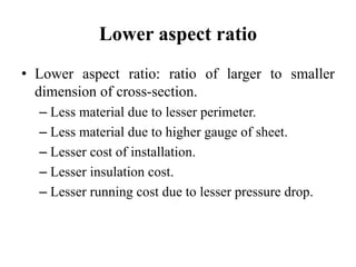 Lower aspect ratio
• Lower aspect ratio: ratio of larger to smaller
dimension of cross-section.
– Less material due to lesser perimeter.
– Less material due to higher gauge of sheet.
– Lesser cost of installation.
– Lesser insulation cost.
– Lesser running cost due to lesser pressure drop.
 