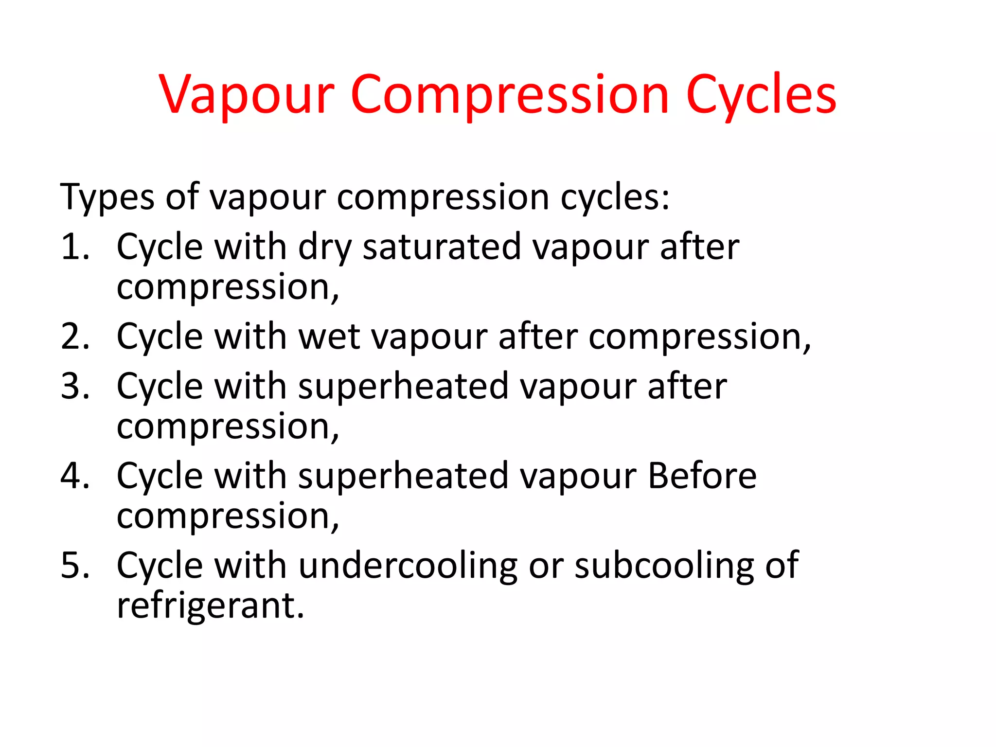 Vapour Compression Cycles
Types of vapour compression cycles:
1. Cycle with dry saturated vapour after
compression,
2. Cycle with wet vapour after compression,
3. Cycle with superheated vapour after
compression,
4. Cycle with superheated vapour Before
compression,
5. Cycle with undercooling or subcooling of
refrigerant.
 