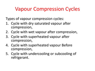 Vapour Compression Cycles
Types of vapour compression cycles:
1. Cycle with dry saturated vapour after
compression,
2. Cycle with wet vapour after compression,
3. Cycle with superheated vapour after
compression,
4. Cycle with superheated vapour Before
compression,
5. Cycle with undercooling or subcooling of
refrigerant.
 
