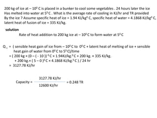 200 kg of ice at – 100 C is placed in a bunker to cool some vegetables . 24 hours later the ice
Has melted into water at 50 C . What is the average rate of cooling in KJ/hr and TR provided
By the ice ? Assume specific heat of ice = 1.94 KJ/kg0 C, specific heat of water = 4.1868 KJ/kg0 C,
latent heat of fusion of ice = 335 KJ/kg.
solution
Rate of heat addition to 200 kg ice at – 100 C to form water at 50 C
Q c = ( sensible heat gain of ice from – 100 C to 00 C + latent heat of melting of ice + sensible
heat gain of water from 00 C to 50 C)/time
= ( 200 kg × (0 – ( - 10 )) 0 C × 1.94KJ/kg.0 C + 200 kg. × 335 KJ/kg.
+ 200 kg.× ( 5 – 0 )0 C × 4.1868 KJ/kg.0 C ) / 24 hr
= 3127.78 KJ/hr
Capacity =
3127.78 KJ/hr
12600 KJ/hr
= 0.248 TR
 