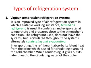 Types of refrigeration system
1. Vapour compression refrigeration system:
It is an improved type of air refrigeration system in
which a suitable working substance, termed as
refrigerant, is used. It condenses and evaporates at
temperature and pressures close to the atmospheric
condition. The refrigerant used, does not leave the
systems, but is circulated throughout the systems
alternately condensing and evaporating.
In evaporating, the refrigerant absorbs its latent heat
from the brine which is used for circulating it around
the cold chamber. While condensing, it gives out its
latent heat to the circulating water of the cooler.
 