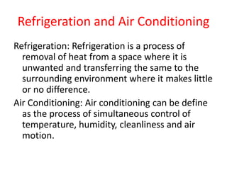 Refrigeration and Air Conditioning
Refrigeration: Refrigeration is a process of
removal of heat from a space where it is
unwanted and transferring the same to the
surrounding environment where it makes little
or no difference.
Air Conditioning: Air conditioning can be define
as the process of simultaneous control of
temperature, humidity, cleanliness and air
motion.
 
