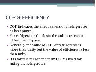 COP & EFFICIENCY
• COP indicates the effectiveness of a refrigerator
or heat pump.
• For refrigerator the desired result is extraction
of heat from space.
• Generally the value of COP of refrigerator is
more than unity but the value of efficiency is less
than unity.
• It is for this reason the term COP is used for
rating the refrigerator.
 
