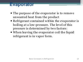 Evaporator
 The purpose of the evaporator is to remove
unwanted heat from the product
 Refrigerant contained within the evaporator is
boiling at a low-pressure. The level of this
pressure is determined by two factors:
 When leaving the evaporator coil the liquid
refrigerant is in vapor form.
13Basic Concepts in Refrigration
 