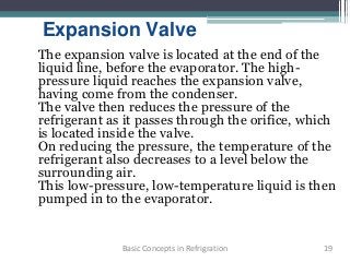 Expansion Valve
The expansion valve is located at the end of the
liquid line, before the evaporator. The high-
pressure liquid reaches the expansion valve,
having come from the condenser.
The valve then reduces the pressure of the
refrigerant as it passes through the orifice, which
is located inside the valve.
On reducing the pressure, the temperature of the
refrigerant also decreases to a level below the
surrounding air.
This low-pressure, low-temperature liquid is then
pumped in to the evaporator.
19Basic Concepts in Refrigration
 