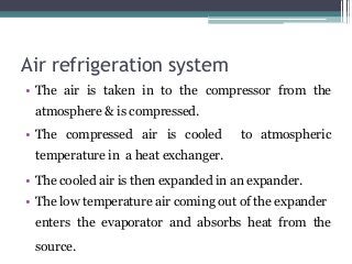 Air refrigeration system
• The air is taken in to the compressor from the
atmosphere & is compressed.
• The compressed air is cooled to atmospheric
temperature in a heat exchanger.
• The cooled air is then expanded in an expander.
• The low temperature air coming out of the expander
enters the evaporator and absorbs heat from the
source.
 