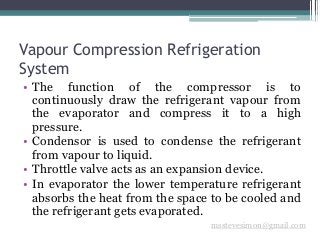 Vapour Compression Refrigeration
System
msstevesimon@gmail.com
• The function of the compressor is to
continuously draw the refrigerant vapour from
the evaporator and compress it to a high
pressure.
• Condensor is used to condense the refrigerant
from vapour to liquid.
• Throttle valve acts as an expansion device.
• In evaporator the lower temperature refrigerant
absorbs the heat from the space to be cooled and
the refrigerant gets evaporated.
 