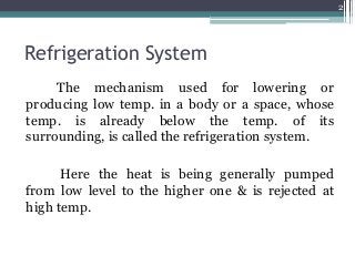 Refrigeration System
The mechanism used for lowering or
producing low temp. in a body or a space, whose
temp. is already below the temp. of its
surrounding, is called the refrigeration system.
Here the heat is being generally pumped
from low level to the higher one & is rejected at
high temp.
2
 