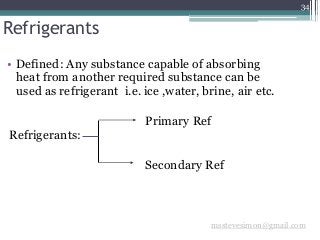 34
Refrigerants
• Defined: Any substance capable of absorbing
heat from another required substance can be
used as refrigerant i.e. ice ,water, brine, air etc.
Primary Ref
Refrigerants:
Secondary Ref
msstevesimon@gmail.com
 