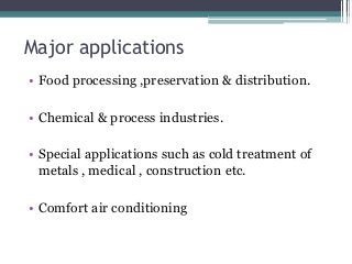 Major applications
• Food processing ,preservation & distribution.
• Chemical & process industries.
• Special applications such as cold treatment of
metals , medical , construction etc.
• Comfort air conditioning
 