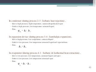 In condenser (during process 2-3 : Isobaric heat rejection) ,
◦ Inlet is high pressure; high temperature, saturated/superheatedvapor
◦ Outlet is high pressure; low temperature saturatedliquid.
◦ Here,
43
In expansion device (during process 3-4 : Isenthalpic expansion) ,
◦ Inlet is high pressure; low temperature, saturatedliquid
◦ Outlet is low pressure; low temperature saturated liquid and vapormixture.
◦ Here,
q H 3 2
 h  h
3 4h  h
In evaporator (during process 4-1 : Isobaric & Isothermal heat extraction) ,
◦ Inlet is low pressure; low temperature, saturated liquid andvapor
◦ Outlet is low pressure; low temperature saturatedvapor.
◦ Here,
q  h1
 h 4
L
 