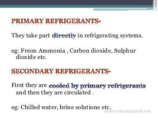 They take part in refrigerating systems.
eg: Freon Ammonia , Carbon dioxide, Sulphur
dioxide etc.
First they are
and then they are circulated .
eg: Chilled water, brine solutions etc.msstevesimon@gmail.com
 