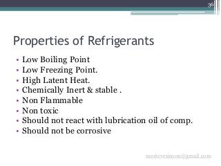 36
msstevesimon@gmail.com
Properties of Refrigerants
• Low Boiling Point
• Low Freezing Point.
• High Latent Heat.
• Chemically Inert & stable .
• Non Flammable
• Non toxic
• Should not react with lubrication oil of comp.
• Should not be corrosive
 