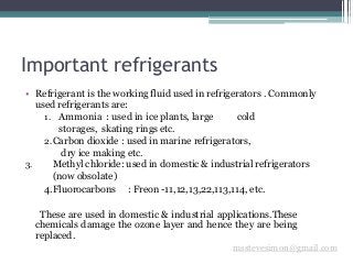 Important refrigerants
msstevesimon@gmail.com
• Refrigerant is the working fluid used in refrigerators . Commonly
used refrigerants are:
1. Ammonia : used in ice plants, large cold
storages, skating rings etc.
2.Carbon dioxide : used in marine refrigerators,
dry ice making etc.
3. Methyl chloride: used in domestic & industrial refrigerators
(now obsolate)
4.Fluorocarbons : Freon -11,12,13,22,113,114, etc.
These are used in domestic & industrial applications.These
chemicals damage the ozone layer and hence they are being
replaced.
 