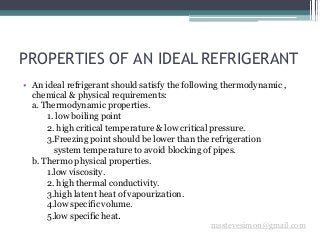 PROPERTIES OF AN IDEAL REFRIGERANT
msstevesimon@gmail.com
• An ideal refrigerant should satisfy the following thermodynamic ,
chemical & physical requirements:
a. Thermodynamic properties.
1. low boiling point
2. high critical temperature & low critical pressure.
3.Freezing point should be lower than the refrigeration
system temperature to avoid blocking of pipes.
b. Thermo physical properties.
1.low viscosity.
2. high thermal conductivity.
3.high latent heat of vapourization.
4.low specific volume.
5.low specific heat.
 