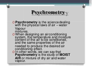 Psychrometry
O Psychrometry is the science dealing
with the physical laws of air – water
Vapour
mixtures.
O When designing an air conditioning
system, the temperature and moisture
content of the air to be conditioned,
and the same properties of the air
needed to produce the desired air
conditioning effect.
O In other words, we can say that
Psychrometry is the study of MOIST
AIR or mixture of dry air and water
vapour.
 