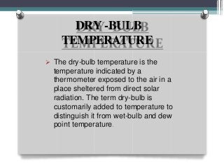 DRY -BULB
TEMPERATURE
 The dry-bulb temperature is the
temperature indicated by a
thermometer exposed to the air in a
place sheltered from direct solar
radiation. The term dry-bulb is
customarily added to temperature to
distinguish it from wet-bulb and dew
point temperature.
 