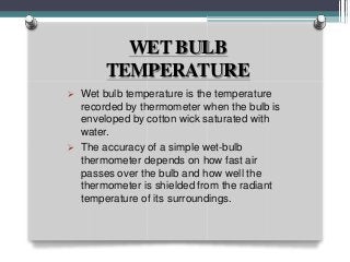 WET BULB
TEMPERATURE
 Wet bulb temperature is the temperature
recorded by thermometer when the bulb is
enveloped by cotton wick saturated with
water.
 The accuracy of a simple wet-bulb
thermometer depends on how fast air
passes over the bulb and how well the
thermometer is shielded from the radiant
temperature of its surroundings.
 