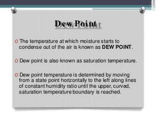 Dew Point
O The temperature at which moisture starts to
condense out of the air is known as DEW POINT.
O Dew point is also known as saturation temperature.
O Dew point temperature is determined by moving
from a state point horizontally to the left along lines
of constant humidity ratio until the upper, curved,
saturation temperature boundary is reached.
 