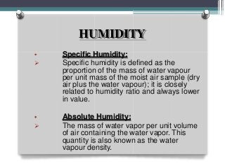 HUMIDITY
•

Specific Humidity:
Specific humidity is defined as the
proportion of the mass of water vapour
per unit mass of the moist air sample (dry
air plus the water vapour); it is closely
related to humidity ratio and always lower
in value.
•

Absolute Humidity:
The mass of water vapor per unit volume
of air containing the water vapor. This
quantity is also known as the water
vapour density.
 
