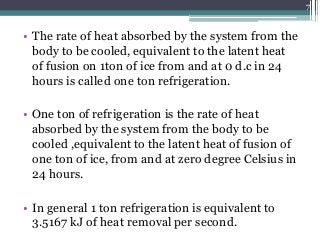 • The rate of heat absorbed by the system from the
body to be cooled, equivalent to the latent heat
of fusion on 1ton of ice from and at 0 d.c in 24
hours is called one ton refrigeration.
• One ton of refrigeration is the rate of heat
absorbed by the system from the body to be
cooled ,equivalent to the latent heat of fusion of
one ton of ice, from and at zero degree Celsius in
24 hours.
• In general 1 ton refrigeration is equivalent to
3.5167 kJ of heat removal per second.
7
 