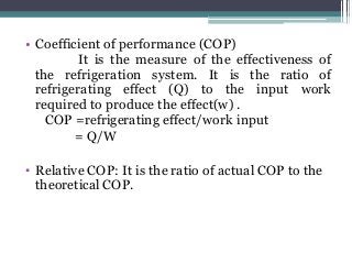 • Coefficient of performance (COP)
It is the measure of the effectiveness of
the refrigeration system. It is the ratio of
refrigerating effect (Q) to the input work
required to produce the effect(w) .
COP =refrigerating effect/work input
= Q/W
• Relative COP: It is the ratio of actual COP to the
theoretical COP.
 