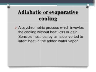Adiabatic orevaporative
cooling
 A psychrometric process which invovles
the cooling without heat loss or gain.
Sensible heat lost by air is converted to
latent heat in the added water vapor.
 