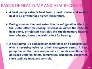 BASICS OF HEAT PUMP AND HEAT RECOVERY
 A heat pump extracts heat from a heat source and rejects
heat to air or water at a higher temperature.
 During summer, the heat extraction, or refrigeration effect, is
the useful effect for cooling, whereas in winter the rejected
heat alone, or rejected heat plus the supplementary heating
from a heater, forms the useful effect for heating.
 A heat pump is a packaged air conditioner or a packaged unit
with a reversing valve or other changeover setup. A heat
pump has all the main components of an air conditioner or
packaged unit: fan, filters, compressor, evaporator, condenser,
short capillary tube, and controls.
100
 