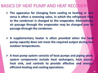 BASICS OF HEAT PUMP AND HEAT RECOVERY
 The apparatus for changing from cooling to heating or vice
versa is often a reversing valve, in which the refrigerant flow
to the condenser is changed to the evaporator. Alternatively,
air passage through the evaporator may be changed over to
passage through the condenser.
 A supplementary heater is often provided when the heat
pump capacity does not meet the required output during low
outdoor temperatures.
 A heat pump system consists of heat pumps and piping work;
system components include heat exchangers, heat source,
heat sink, and controls to provide effective and energy-
efficient heating and cooling operations.
101
 