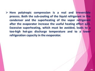  Here polytropic compression is a real and irreversible
process. Both the sub-cooling of the liquid refrigerant in the
condenser and the superheating of the vapor refrigerant
after the evaporator increase the useful heating effect q23.
Excessive superheating, which must be avoided, leads to a
too-high hot-gas discharge temperature and to a lower
refrigeration capacity in the evaporator.
103
 