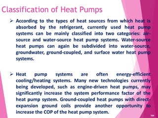 Classification of Heat Pumps
 According to the types of heat sources from which heat is
absorbed by the refrigerant, currently used heat pump
systems can be mainly classified into two categories: air-
source and water-source heat pump systems. Water-source
heat pumps can again be subdivided into water-source,
groundwater, ground-coupled, and surface water heat pump
systems.
 Heat pump systems are often energy-efficient
cooling/heating systems. Many new technologies currently
being developed, such as engine-driven heat pumps, may
significantly increase the system performance factor of the
heat pump system. Ground-coupled heat pumps with direct-
expansion ground coils provide another opportunity to
increase the COP of the heat pump system.
104
 