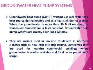 GROUNDWATER HEAT PUMP SYSTEMS
 Groundwater heat pump (GWHP) systems use well water as a
heat source during heating and as a heat sink during cooling.
When the groundwater is more than 30 ft (9 m) deep, its
year-round temperature is fairy constant. Groundwater heat
pump systems are usually open-loop systems.
 They are mainly used in low-rise residences in northern
climates such as New York or North Dakota. Sometimes they
are used for low-rise commercial buildings where
groundwater is readily available and local codes permit such
usage.
105
 