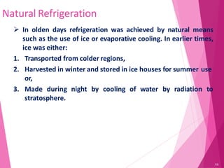 Natural Refrigeration
 In olden days refrigeration was achieved by natural means
such as the use of ice or evaporative cooling. In earlier times,
ice was either:
1. Transported from colder regions,
2. Harvested in winter and stored in ice houses for summer use
or,
3. Made during night by cooling of water by radiation to
stratosphere.
11
 