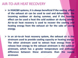AIR-TO-AIR HEAT RECOVERY
 In HVAC&R systems, it is always beneficial if the cooling effect
of the exhaust air can be used to cool and dehumidify the
incoming outdoor air during summer, and if the heating
effect can be used o heat the cold outdoor air during winter.
Air-to-air heat recovery is used to recover the cooling and
heating energy from the exhaust air for the sake of saving
energy.
 In an air-to-air heat recovery system, the exhaust air is the
airstream used to provide cooling capacity or heating energy.
The other airstream used to extract heat energy from or
release heat energy to the exhaust airstream is the outdoor
airstream, which has a greater temperature and enthalpy
difference between these airstreams than the supply
airstream
110
 