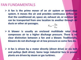 FAN FUNDAMENTALS
 A fan is the prime mover of an air system or ventilation
system. It moves the air and provides continuous airflow so
that the conditioned air, space air, exhaust air, or outdoor air
can be transported from one location to another through air
ducts or other air passages.
 A blower is usually an enclosed multiblade rotor that
compresses air to a higher discharge pressure. There is no
clear distinction between a fan and a blower. Traditionally,
blowers do not discharge air at low pressure as some fans do.
 A fan is driven by a motor directly (direct drive) or via belt
and pulleys (belt drive). Some large industrial fans in power
plants are driven by steam or gas turbines.
111
 